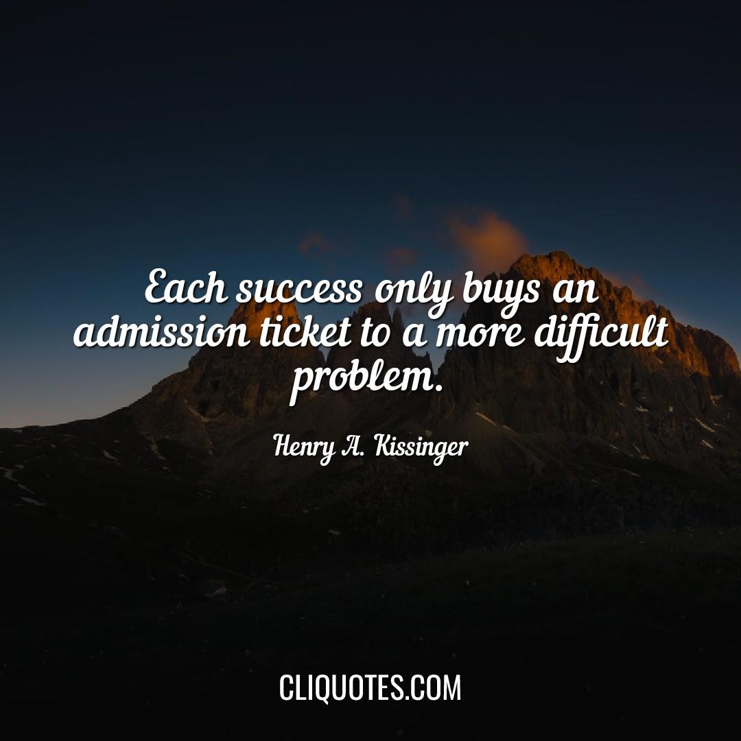 Each success only buys an admission ticket to a more difficult problem. -Henry A. Kissinger