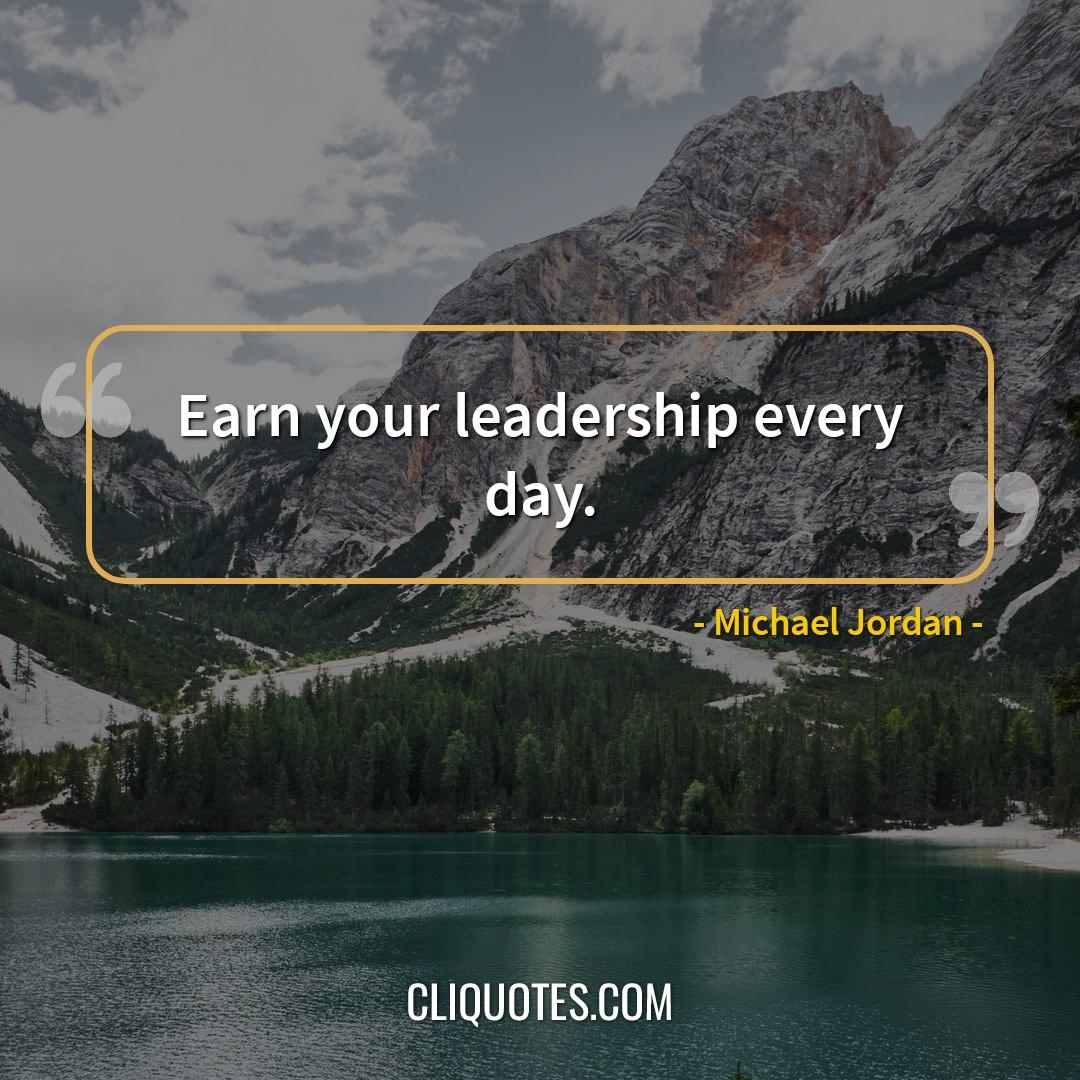 Earn your leadership every day. -Michael Jordan