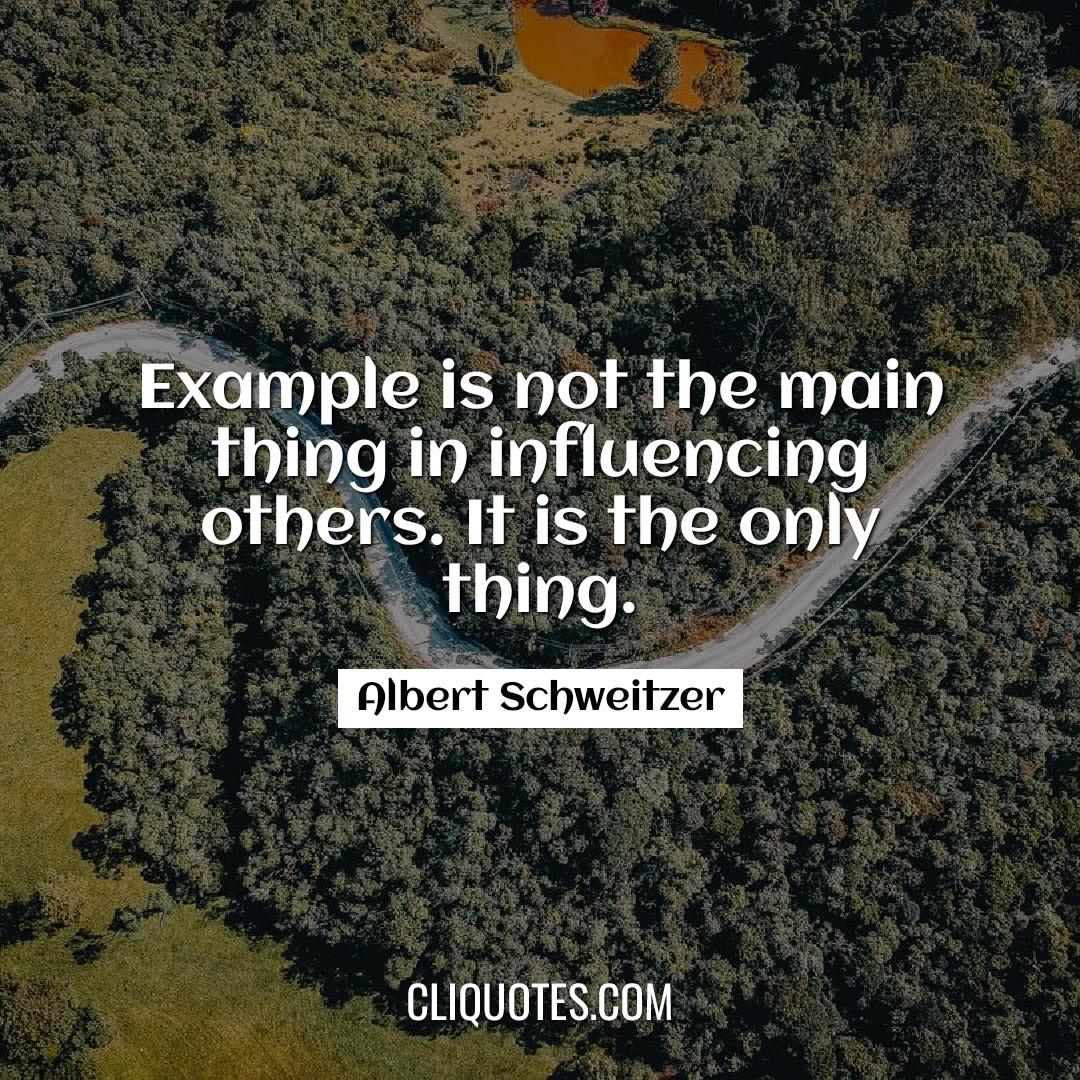 Example is not the main thing in influencing others. It is the only thing. -Albert Schweitzer