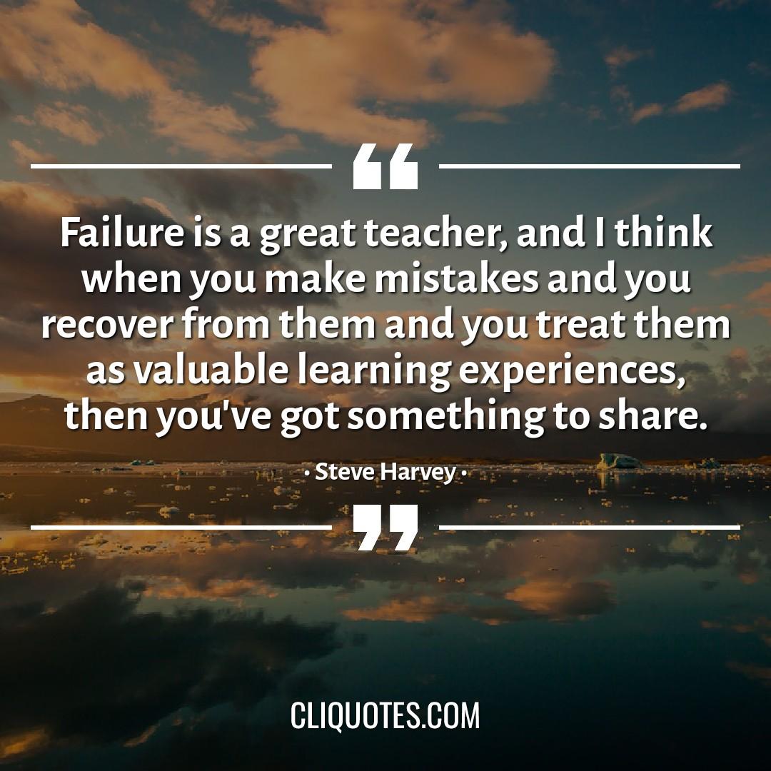 Failure is a great teacher, and I think when you make mistakes and you recover from them and you treat them as valuable learning experiences, then you've got something to share. -Steve Harvey