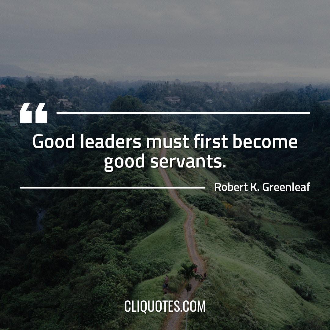 Good leaders must first become good servants. -Robert K. Greenleaf