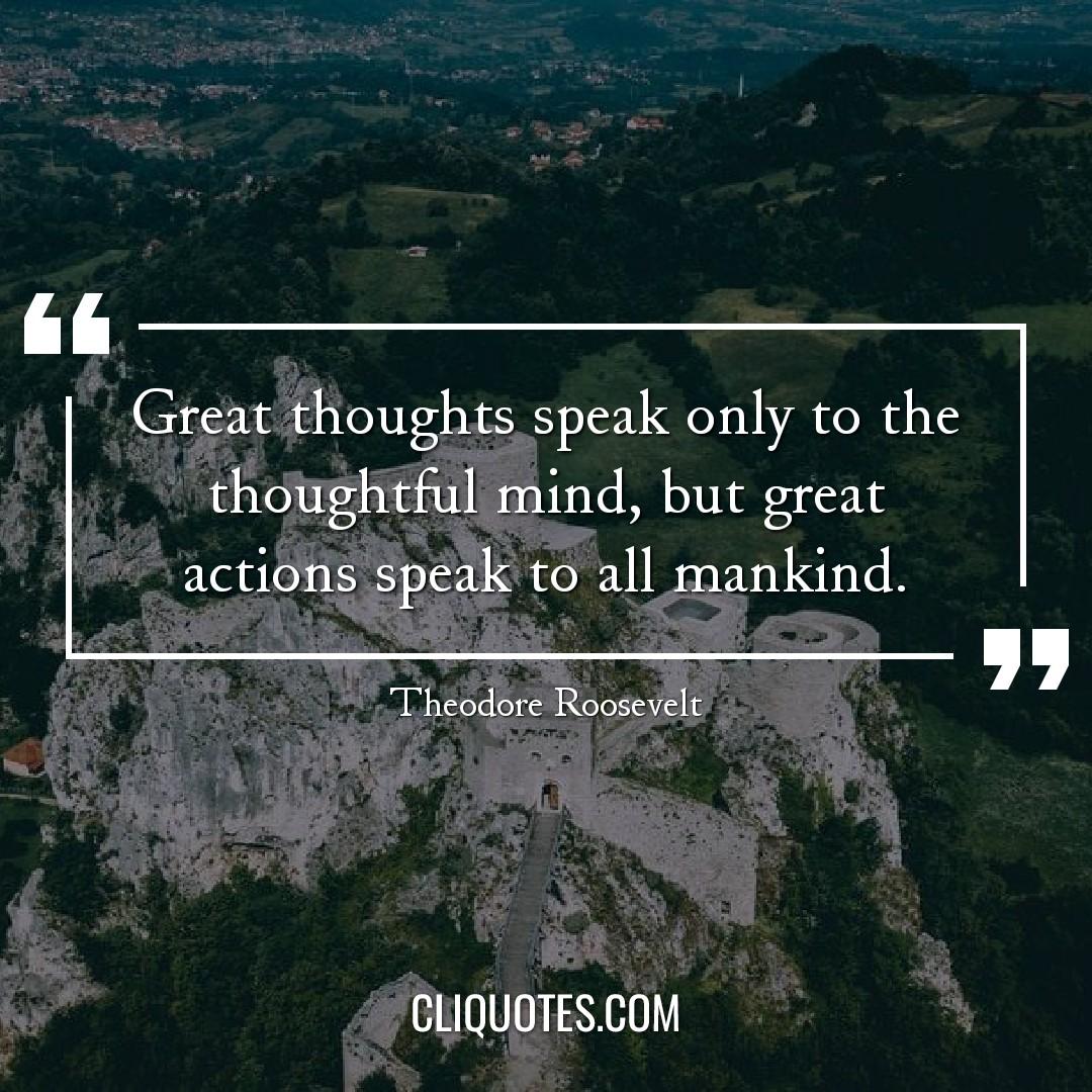 Great thoughts speak only to the thoughtful mind, but great actions speak to all mankind. -Theodore Roosevelt