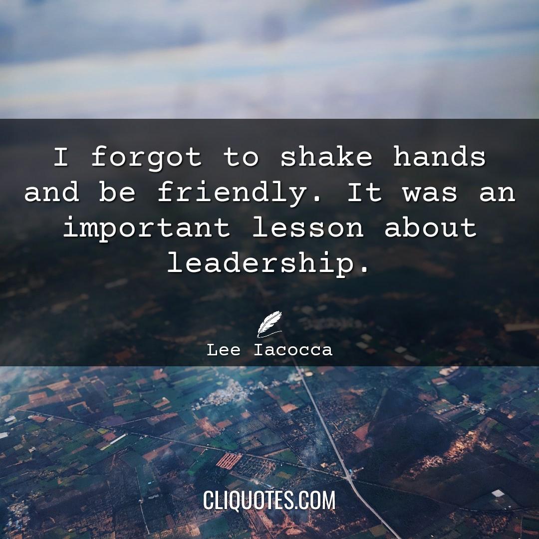 I forgot to shake hands and be friendly. It was an important lesson about leadership. -Lee Iacocca
