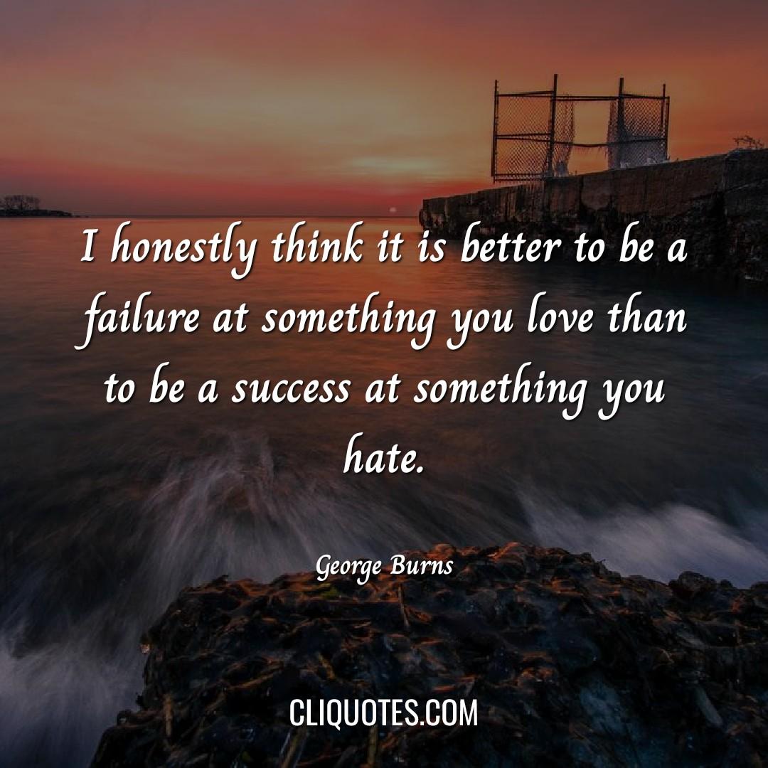 I honestly think it is better to be a failure at something you love than to be a success at something you hate. -George Burns