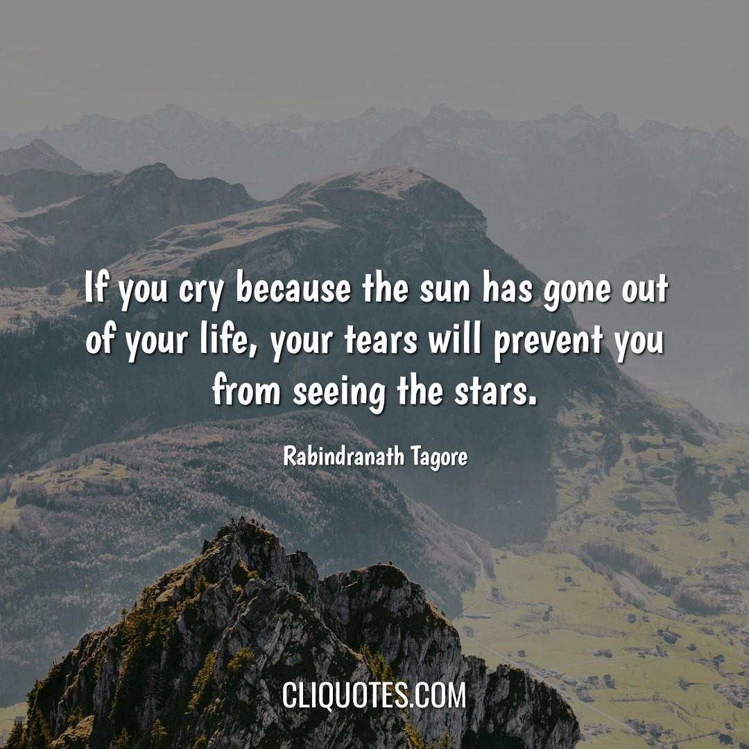 If you cry because the sun has gone out of your life, your tears will prevent you from seeing the stars. -Rabindranath Tagore