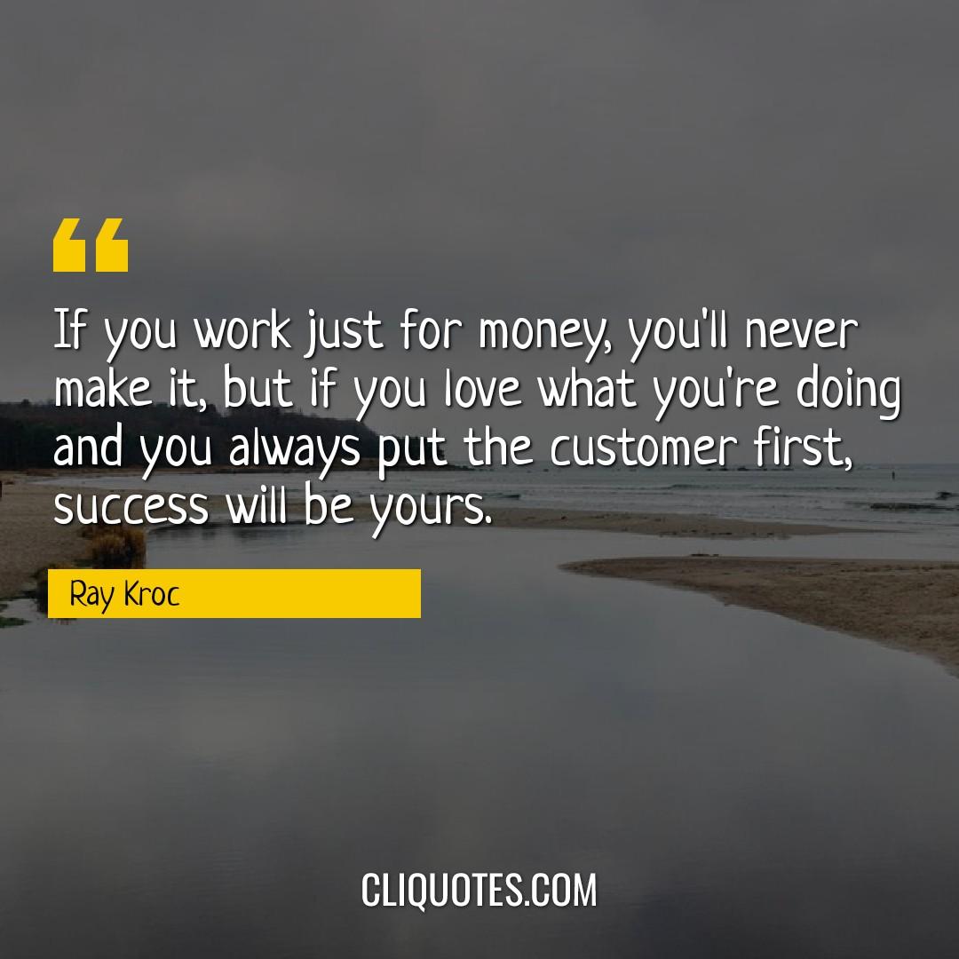 If you work just for money, you'll never make it, but if you love what you're doing and you always put the customer first, success will be yours. -Ray Kroc