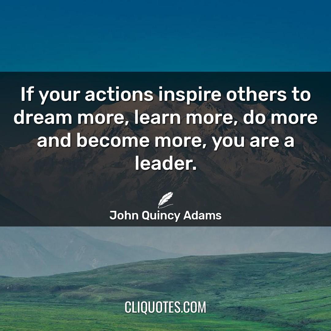 If your actions inspire others to dream more, learn more, do more and become more, you are a leader. -John Quincy Adams