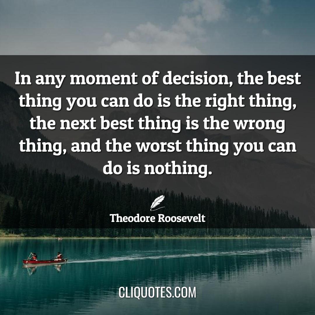 In any moment of decision, the best thing you can do is the right thing, the next best thing is the wrong thing, and the worst thing you can do is nothing. -Theodore Roosevelt