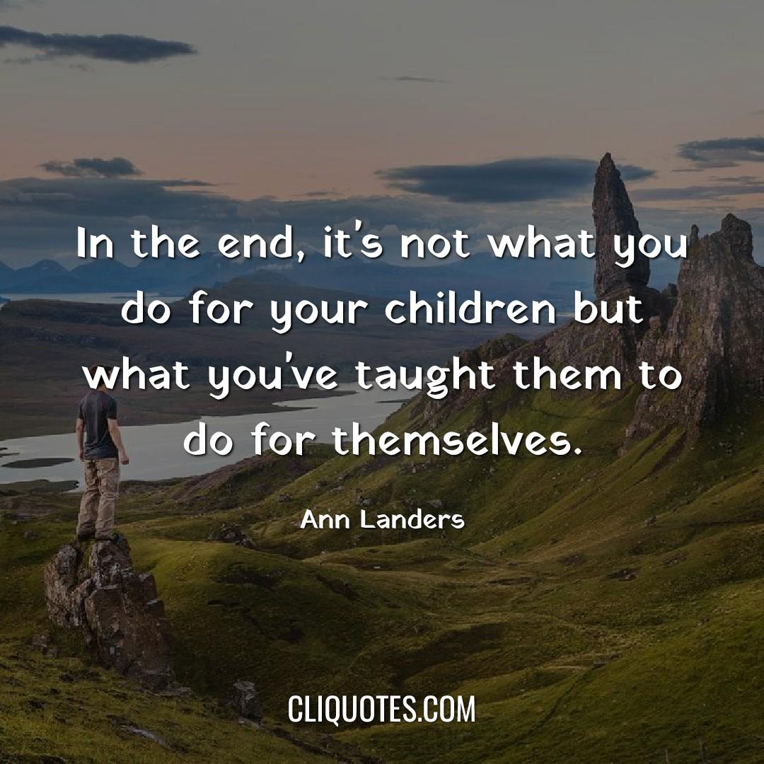 In the end, it's not what you do for your children but what you've taught them to do for themselves. -Ann Landers