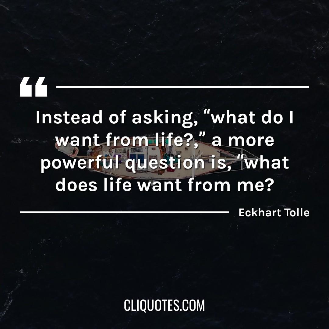 Instead of asking, "What do I want from life?", a more powerful question is, "What does life want from me?" - Eckhart Tolle