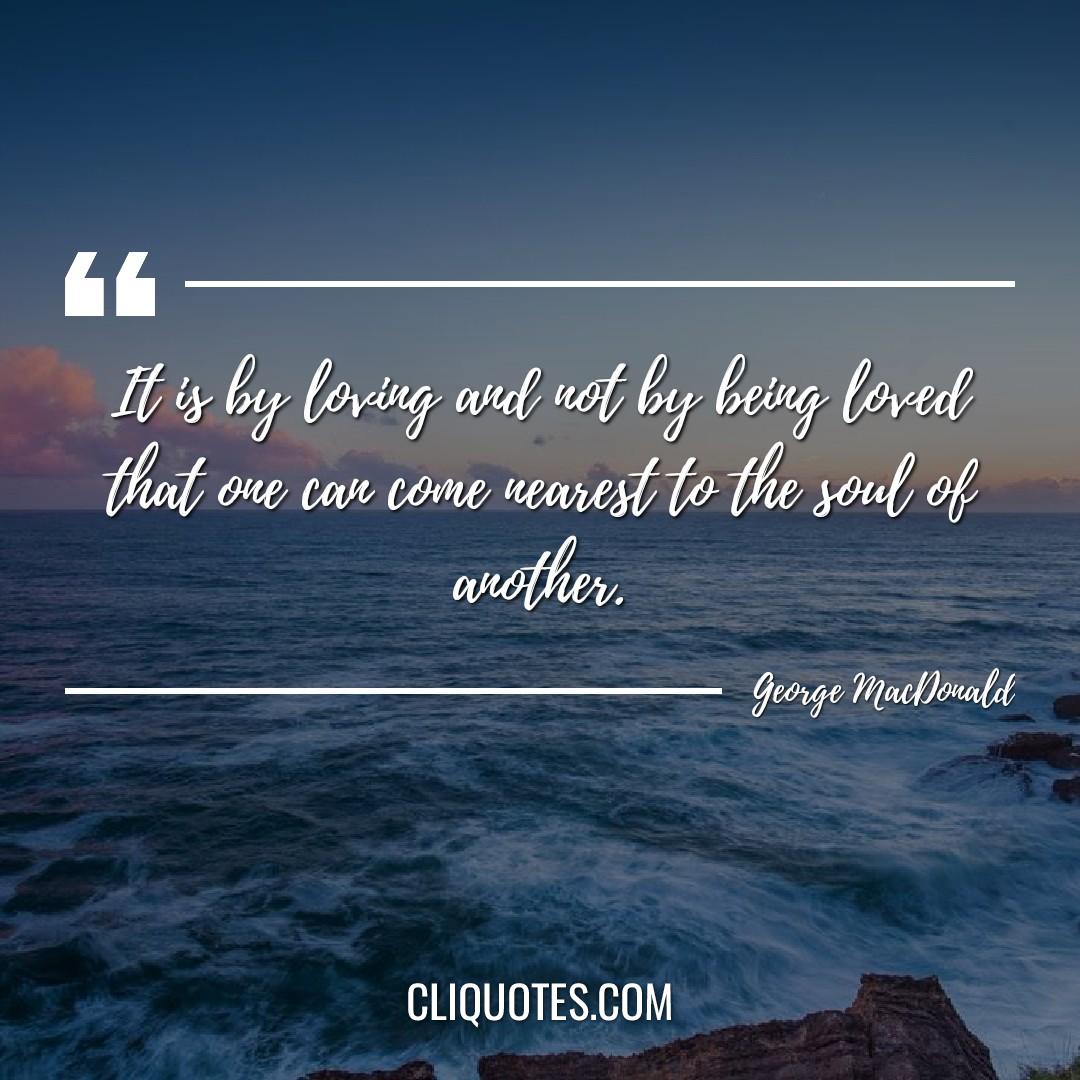 It is by loving and not by being loved that one can come nearest to the soul of another. -George MacDonald