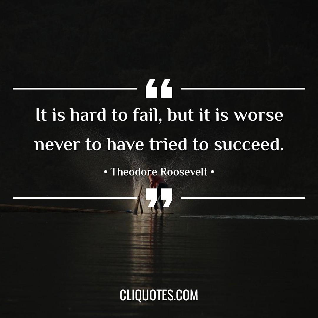 It is hard to fail, but it is worse never to have tried to succeed. -Theodore Roosevelt