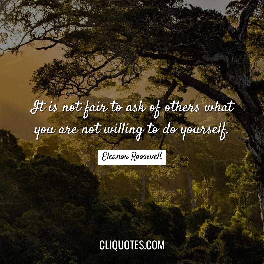 It is not fair to ask of others what you are not willing to do yourself. -Eleanor Roosevelt