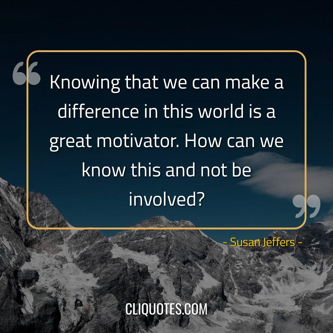 Knowing that we can make a difference in this world is a great motivator. How can we know this and not be involved? -Susan Jeffers