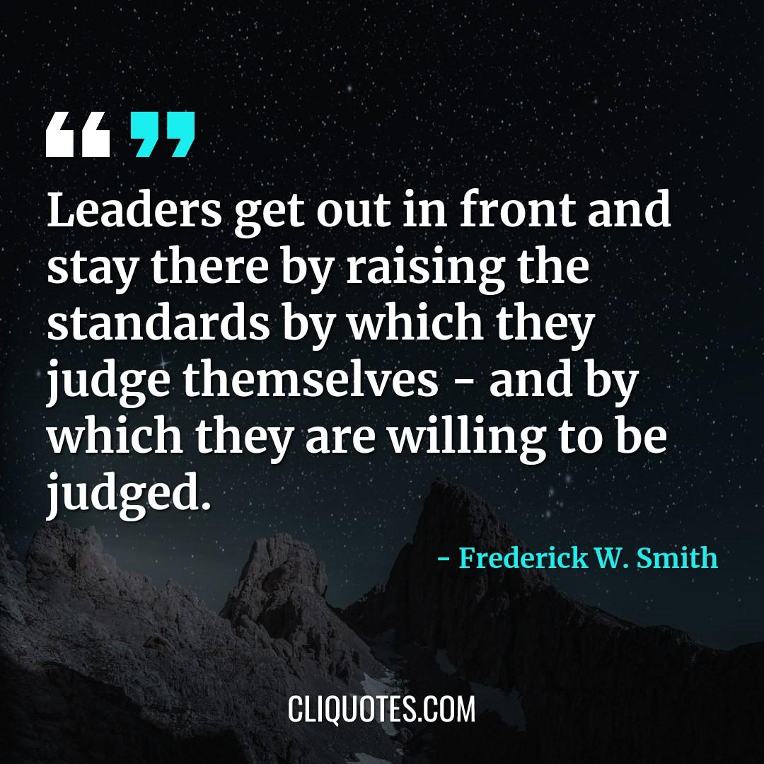 Leaders get out in front and stay there by raising the standards by which they judge themselves - and by which they are willing to be judged. -Frederick W. Smith