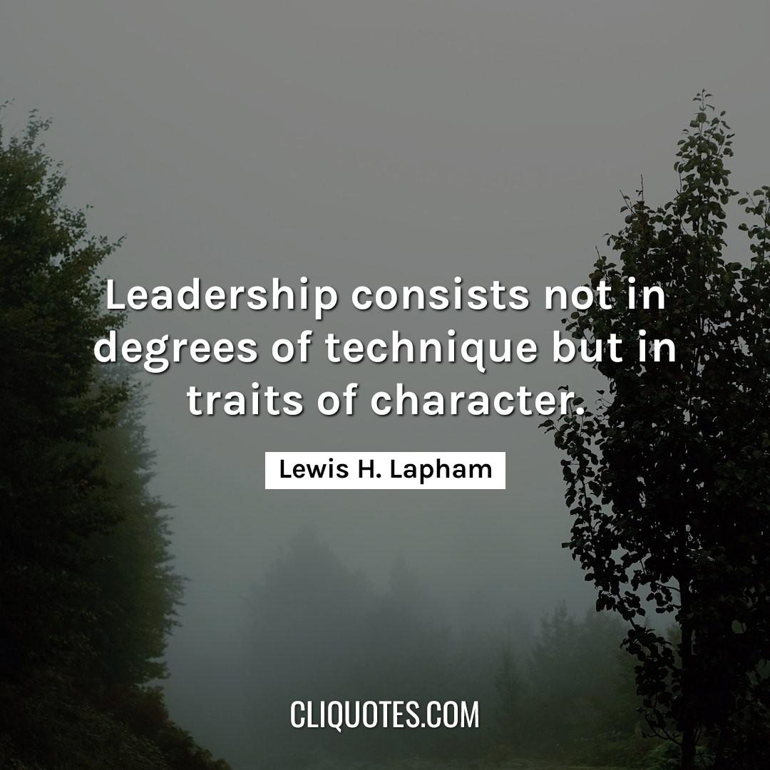 Leadership consists not in degrees of technique but in traits of character. -Lewis H. Lapham