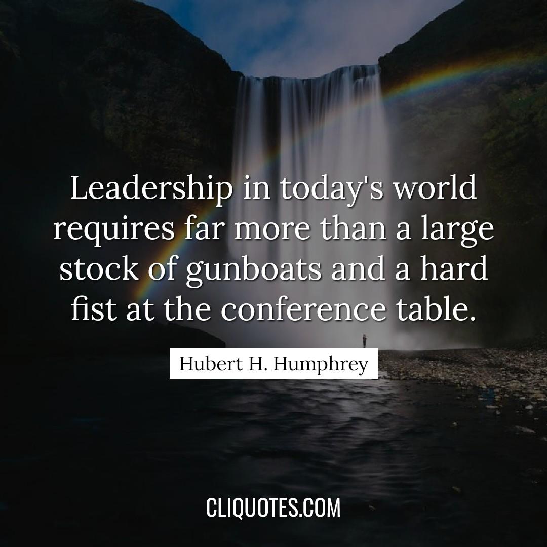 Leadership in today's world requires far more than a large stock of gunboats and a hard fist at the conference table. -Hubert H. Humphrey