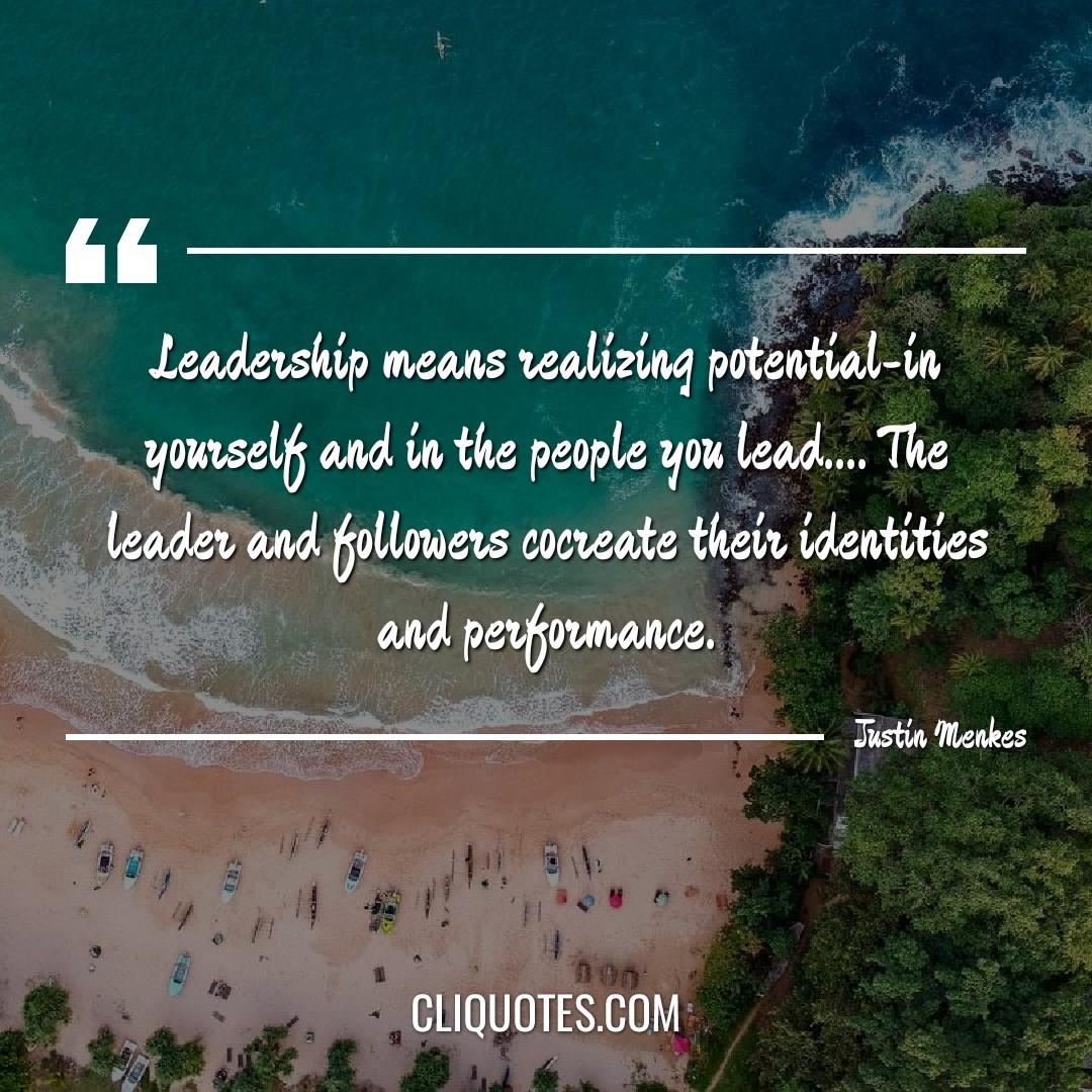 Leadership means realizing potential-in yourself and in the people you lead…. The leader and followers cocreate their identities and performance. -Justin Menkes
