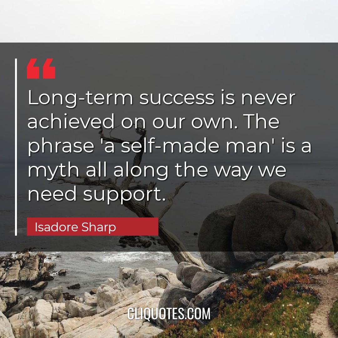 Long-term success is never achieved on our own. The phrase 'a self-made man' is a myth all along the way we need support. -Isadore Sharp