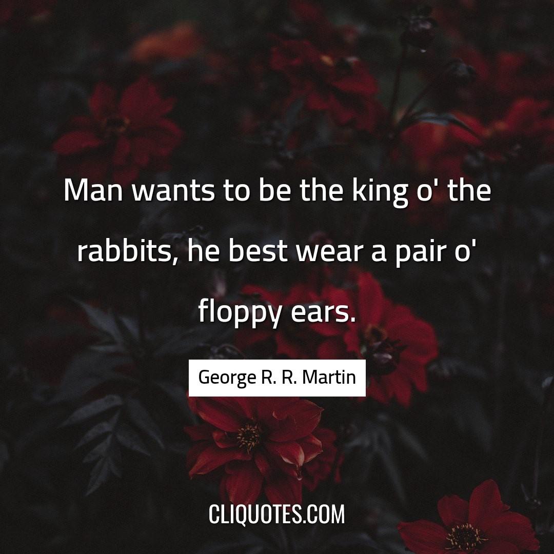 Man wants to be the king o' the rabbits, he best wear a pair o' floppy ears. -George R. R. Martin