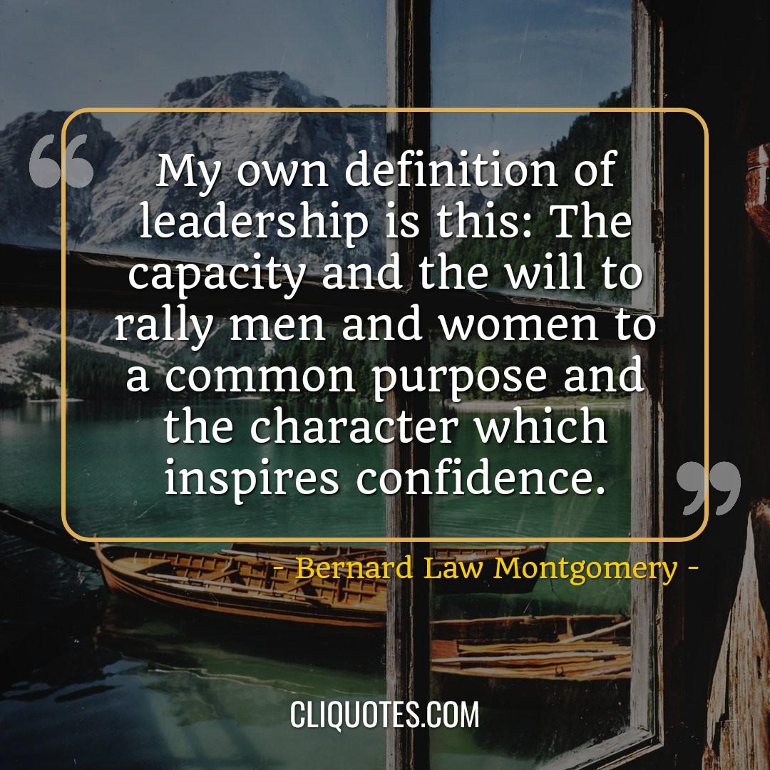 My own definition of leadership is this: The capacity and the will to rally men and women to a common purpose and the character which inspires confidence. -Bernard Law Montgomery