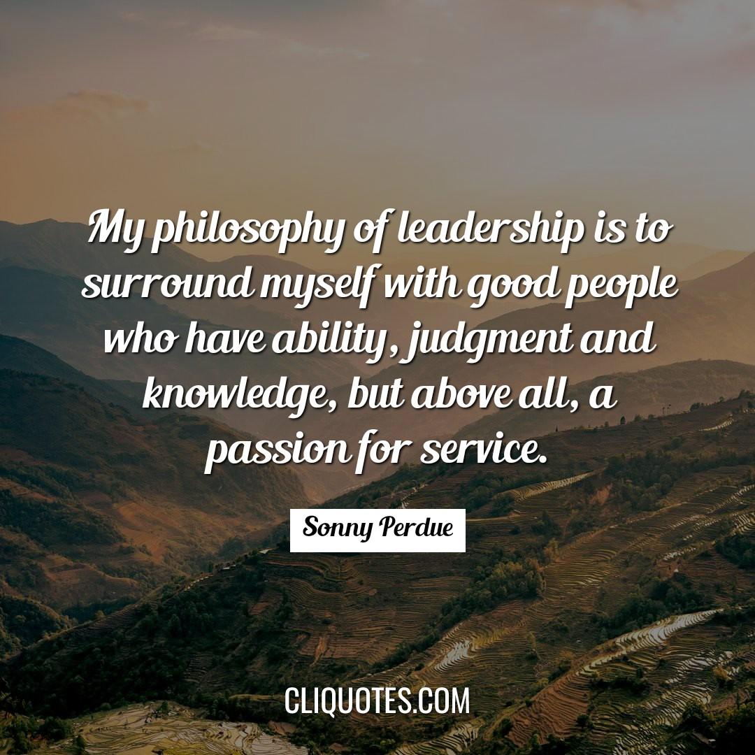 My philosophy of leadership is to surround myself with good people who have ability, judgment and knowledge, but above all, a passion for service. -Sonny Perdue