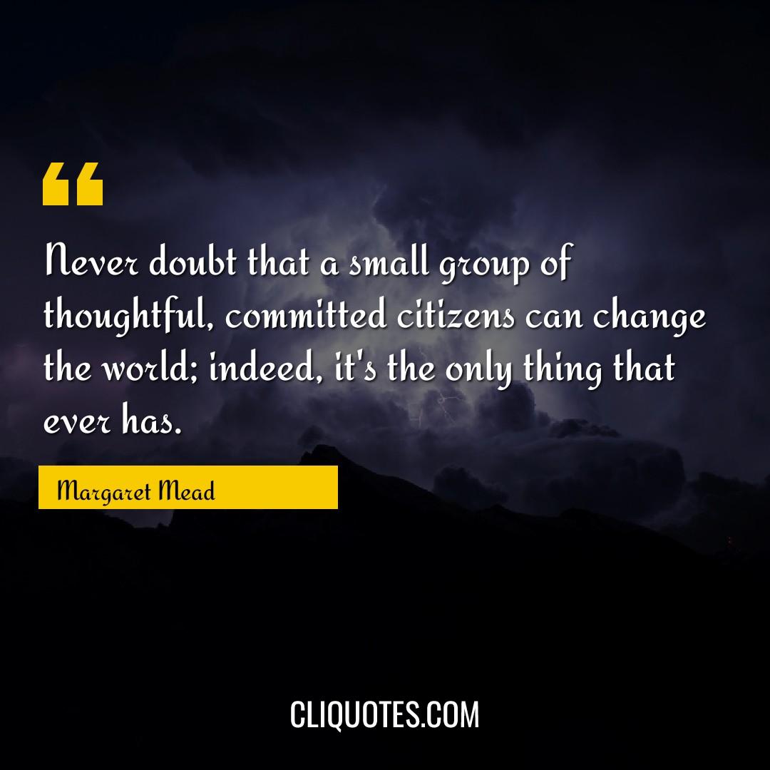 Never doubt that a small group of thoughtful, committed citizens can change the world indeed, it's the only thing that ever has. -Margaret Mead