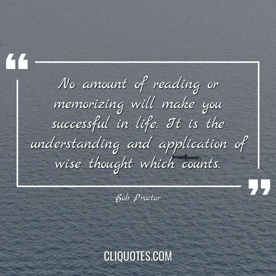 No amount of reading or memorizing will make you successful in life. It is the understanding and application of wise thought which counts. -Bob Proctor