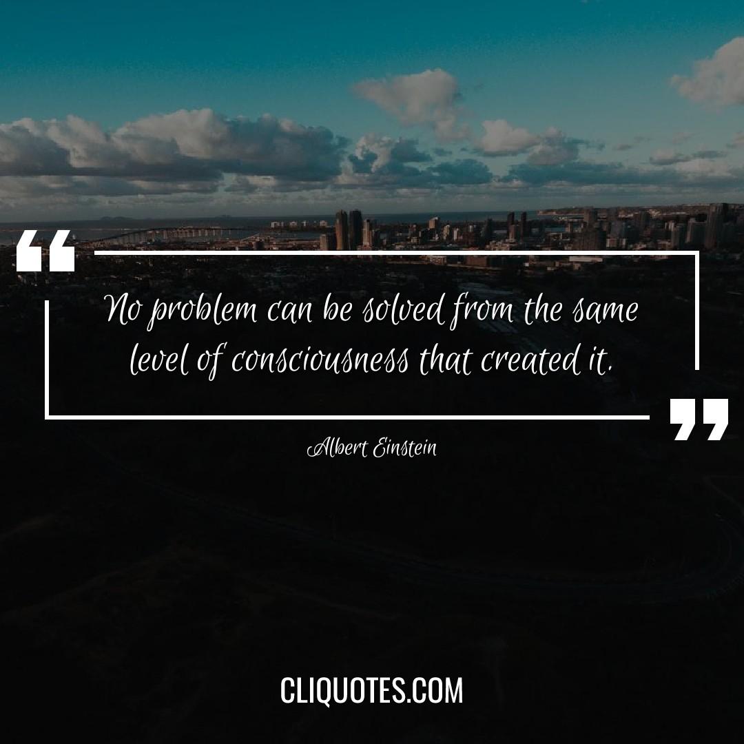 No problem can be solved from the same level of consciousness that created it. -Albert Einstein