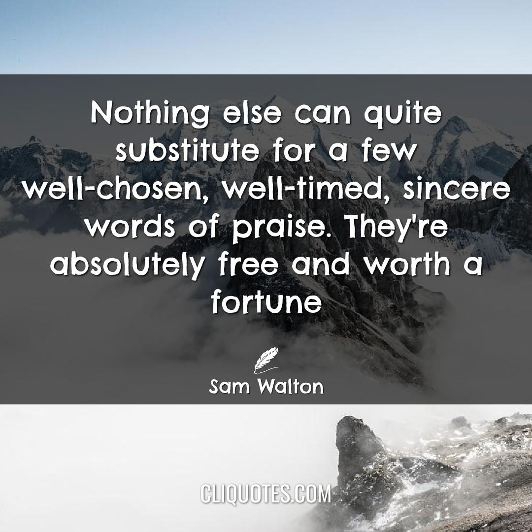 Nothing else can quite substitute for a few well-chosen, well-timed, sincere words of praise. They're absolutely free and worth a fortune. -Sam Walton