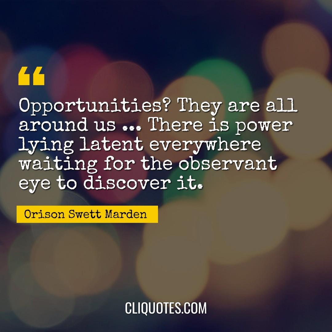 Opportunities? They are all around us … There is power lying latent everywhere waiting for the observant eye to discover it. -Orison Swett Marden