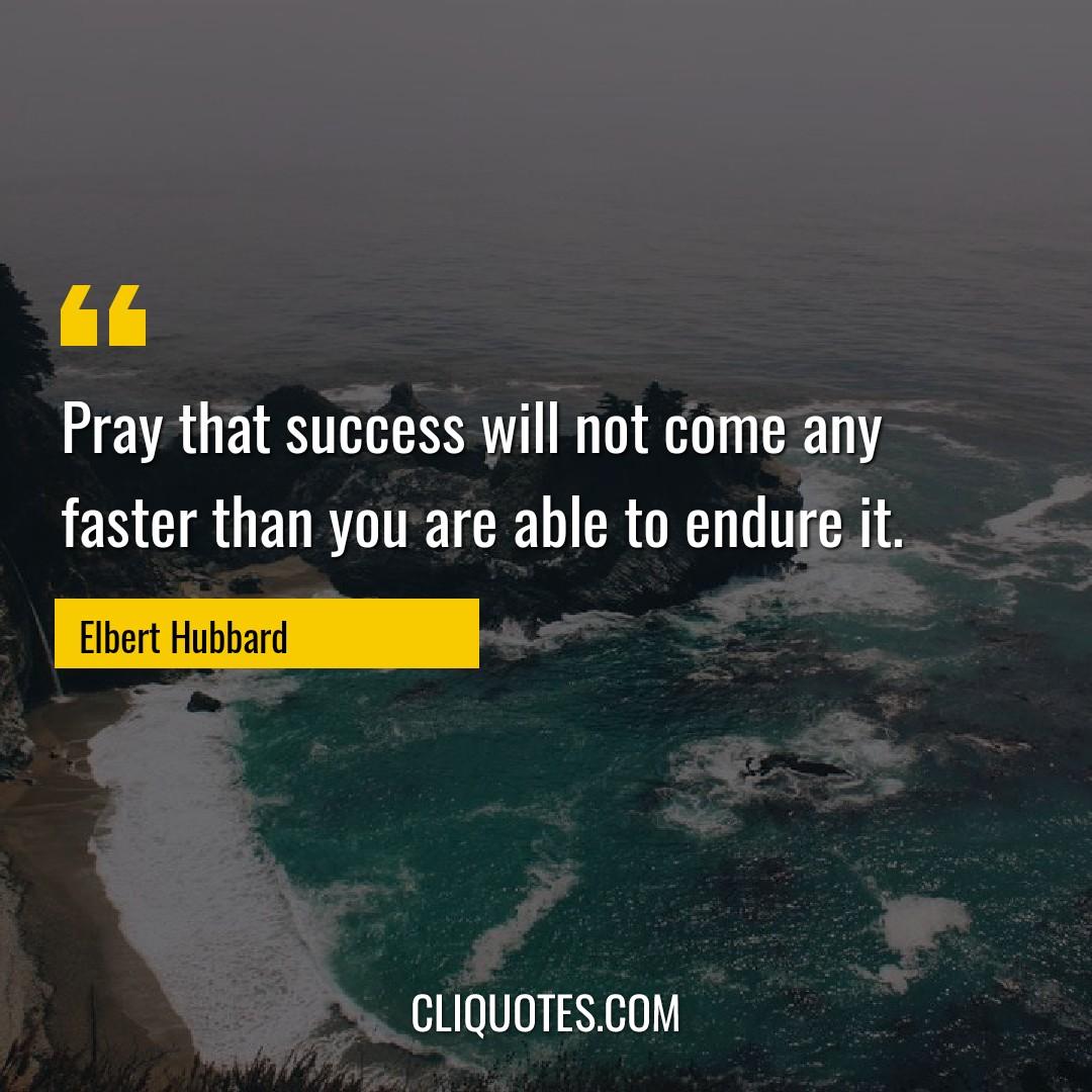 Pray that success will not come any faster than you are able to endure it. -Elbert Hubbard