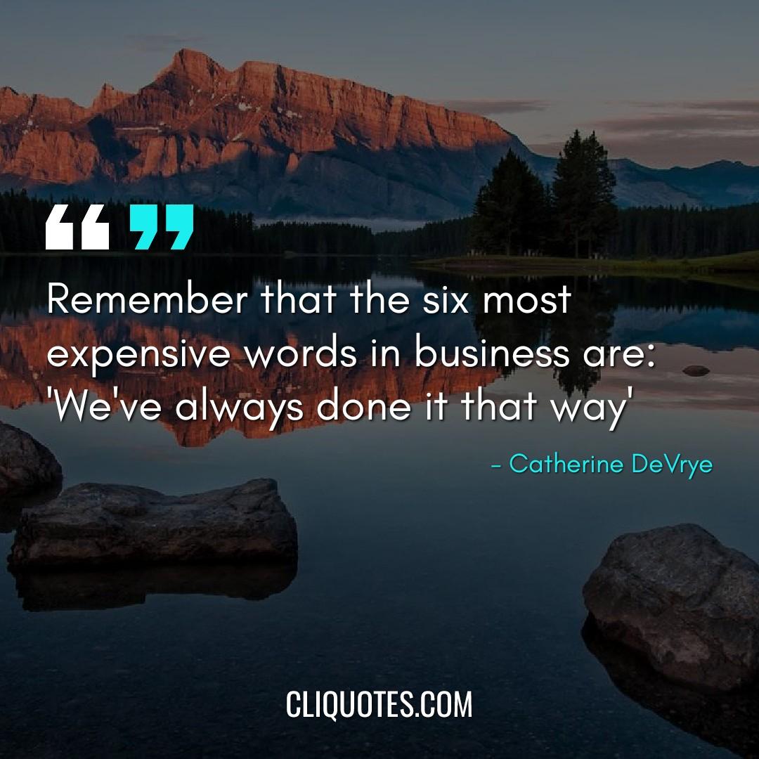Remember that the six most expensive words in business are: 'We've always done it that way'. -Catherine DeVrye