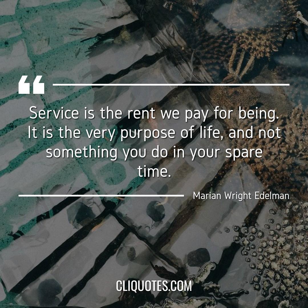 Service is the rent we pay for being. It is the very purpose of life, and not something you do in your spare time. -Marian Wright Edelman