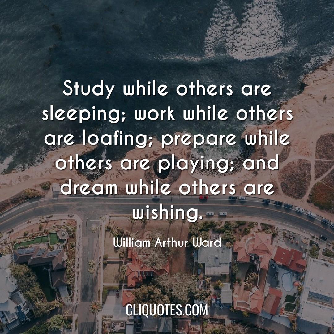 Study while others are sleeping, work while others are loafing, prepare while others are playing, and dream while others are wishing. -William Arthur Ward