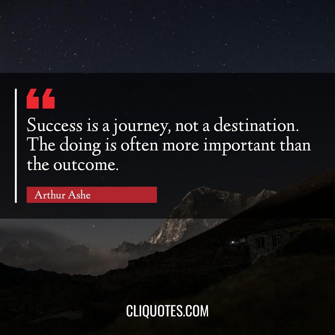 Success is a journey, not a destination. The doing is often more important than the outcome. -Arthur Ashe