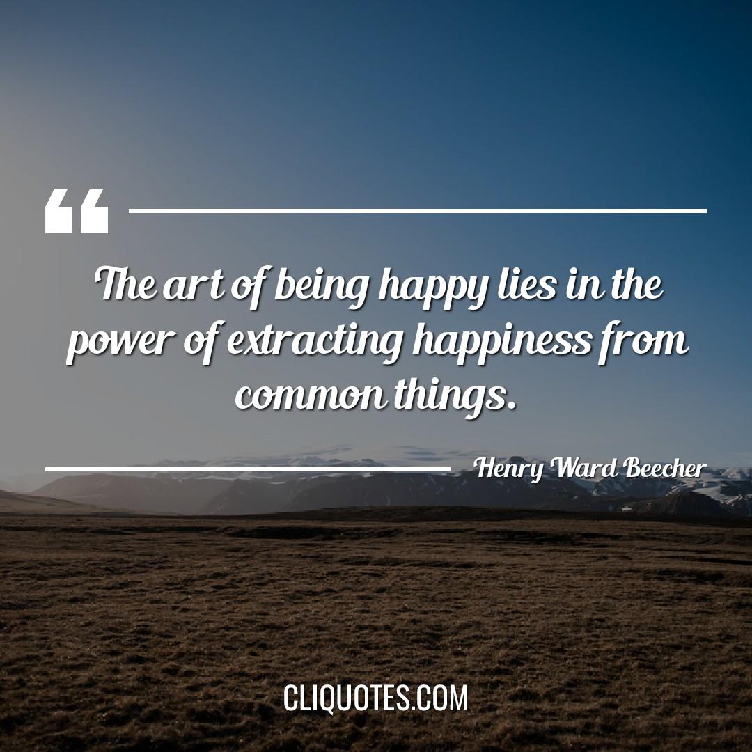 The art of being happy lies in the power of extracting happiness from common things. -Henry Ward Beecher