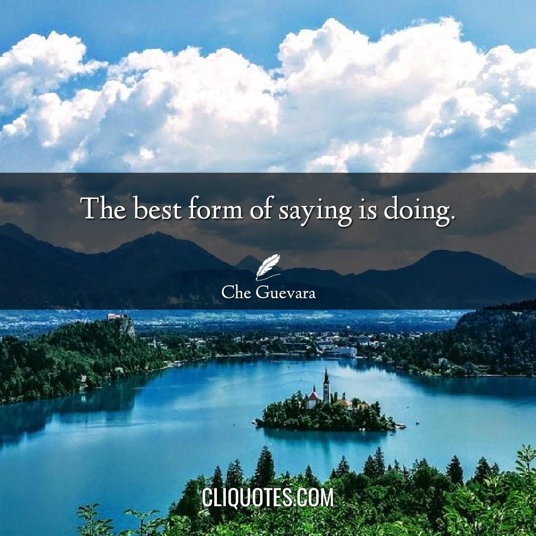 The best form of saying is doing. -Che Guevara