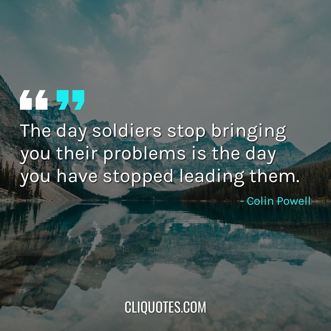 The day soldiers stop bringing you their problems is the day you have stopped leading them. -Colin Powell