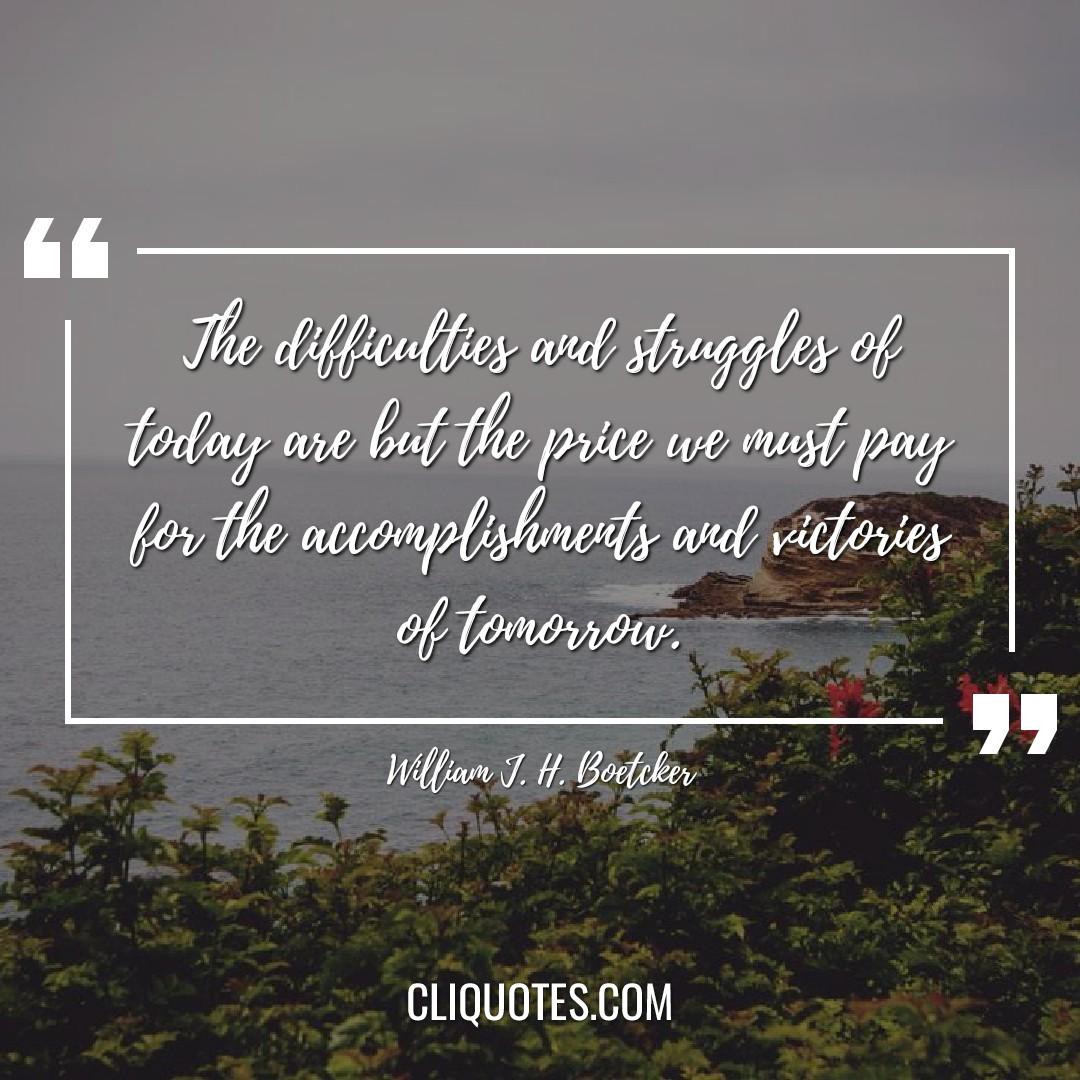 The difficulties and struggles of today are but the price we must pay for the accomplishments and victories of tomorrow. -William J. H. Boetcker