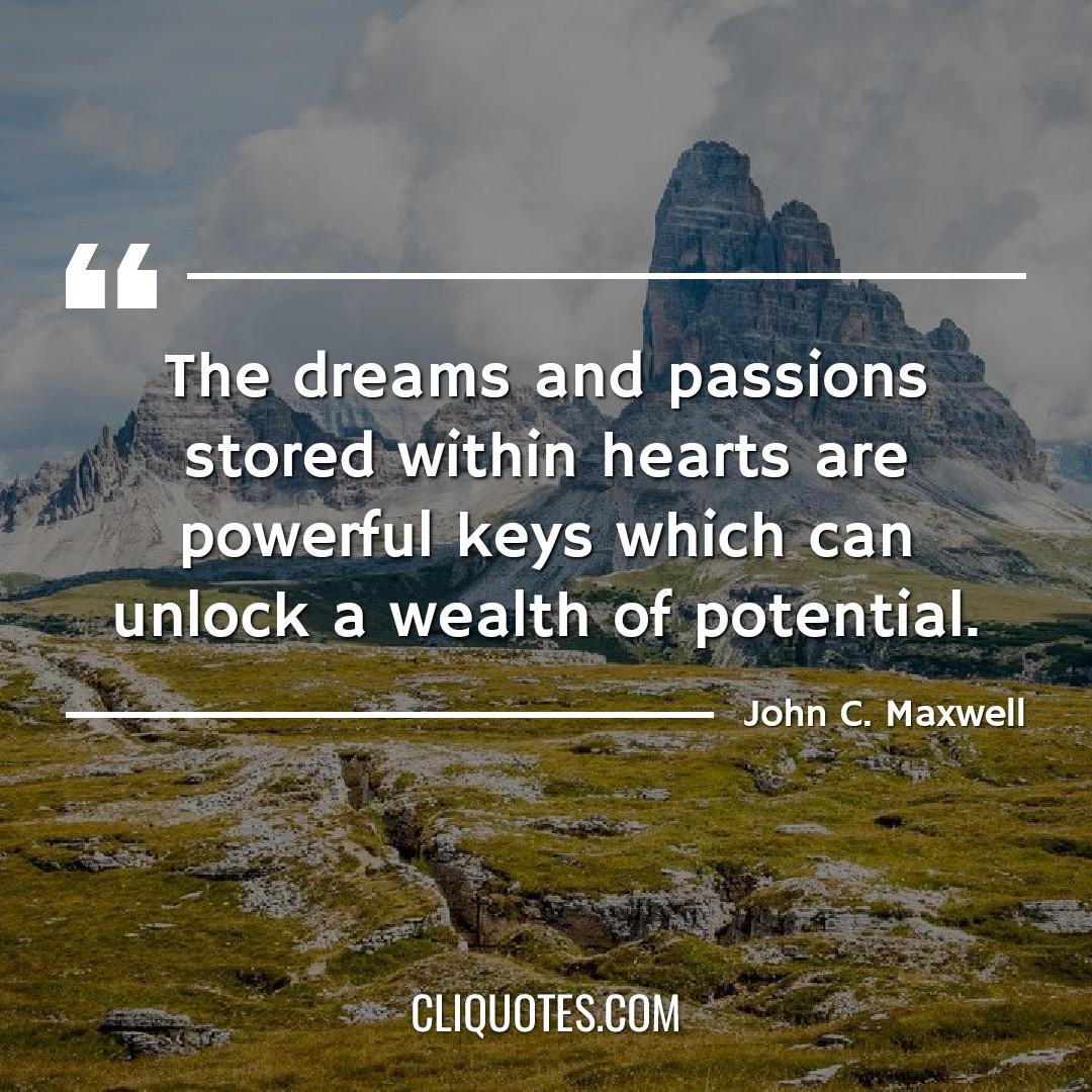 The dreams and passions stored within hearts are powerful keys which can unlock a wealth of potential. -John C. Maxwell
