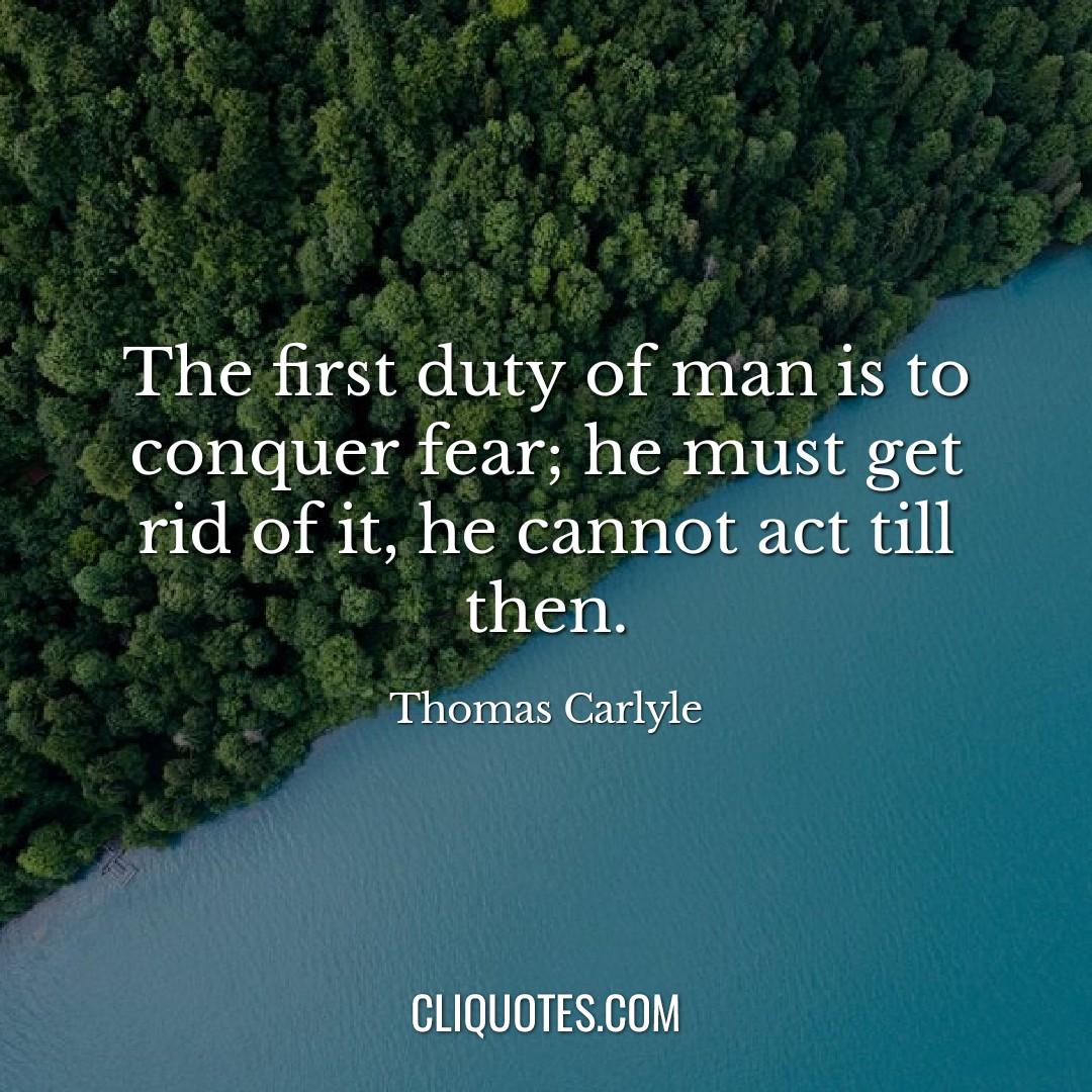The first duty of man is to conquer fear, he must get rid of it, he cannot act till then -Thomas Carlyle