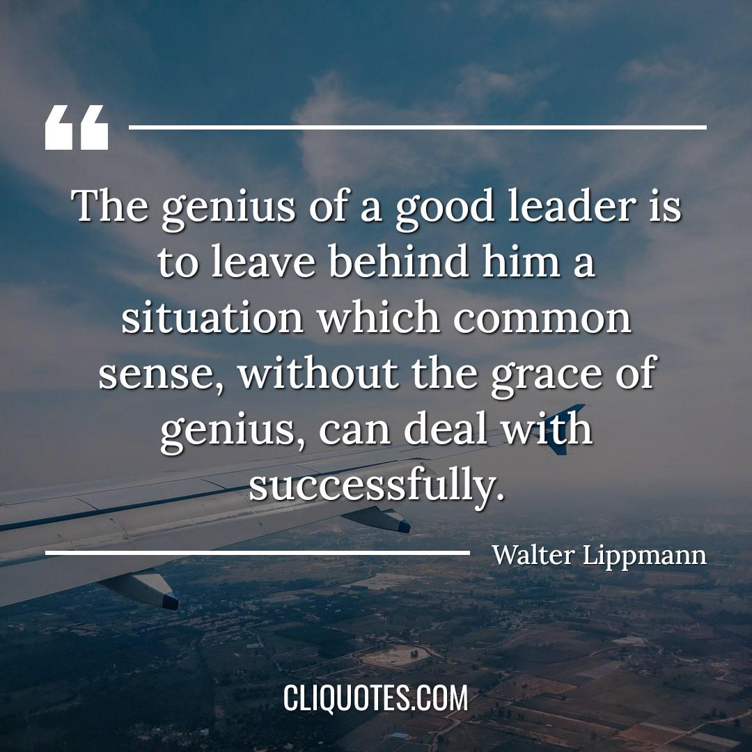 The genius of a good leader is to leave behind him a situation which common sense, without the grace of genius, can deal with successfully. -Walter Lippmann