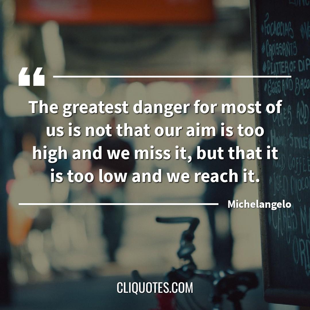 The greatest danger for most of us is not that our aim is too high and we miss it, but that it is too low and we reach it. -Michelangelo