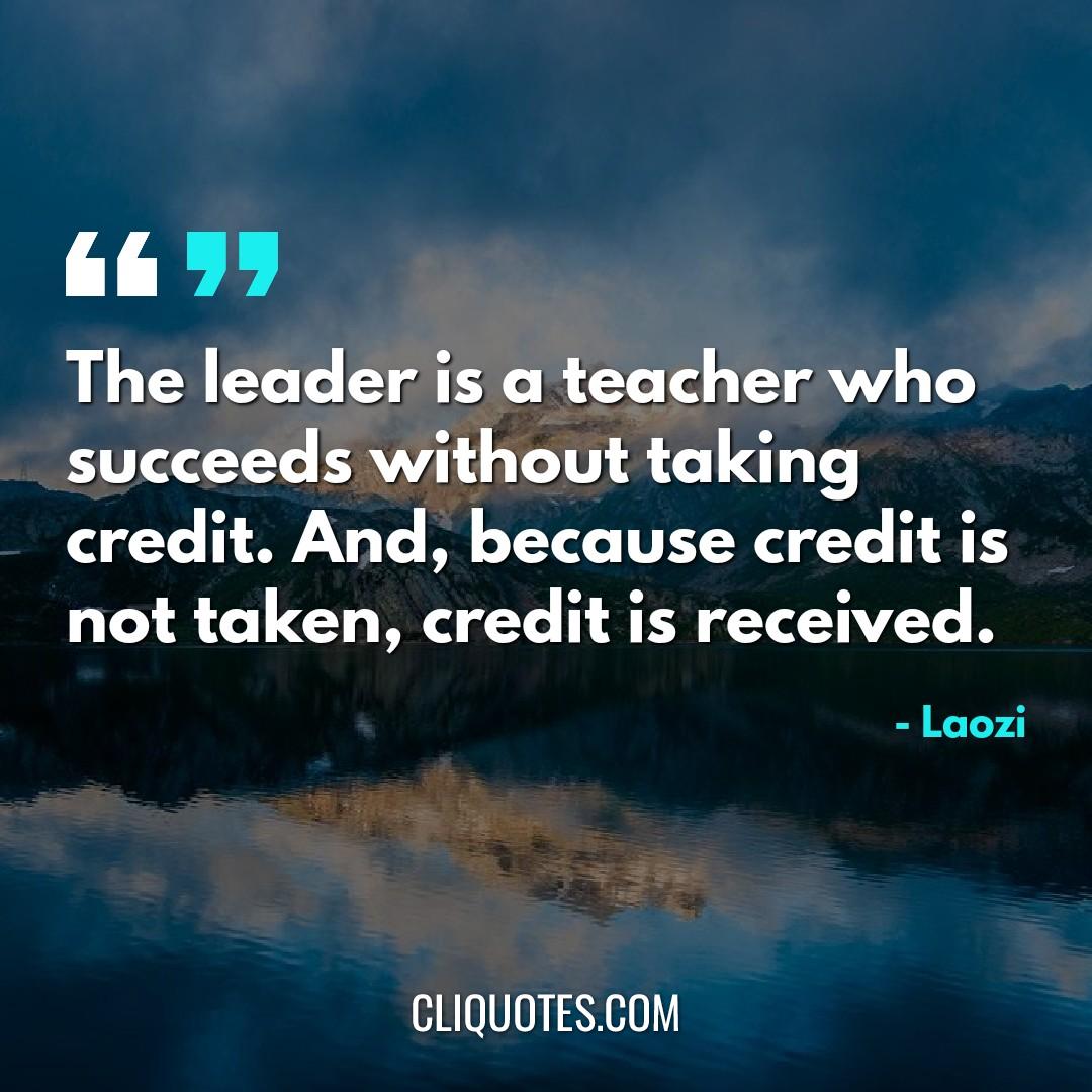 The leader is a teacher who succeeds without taking credit. And, because credit is not taken, credit is received. -Laozi