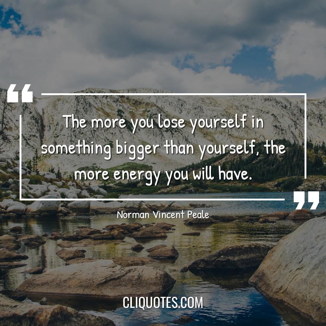 The more you lose yourself in something bigger than yourself, the more energy you will have. -Norman Vincent Peale