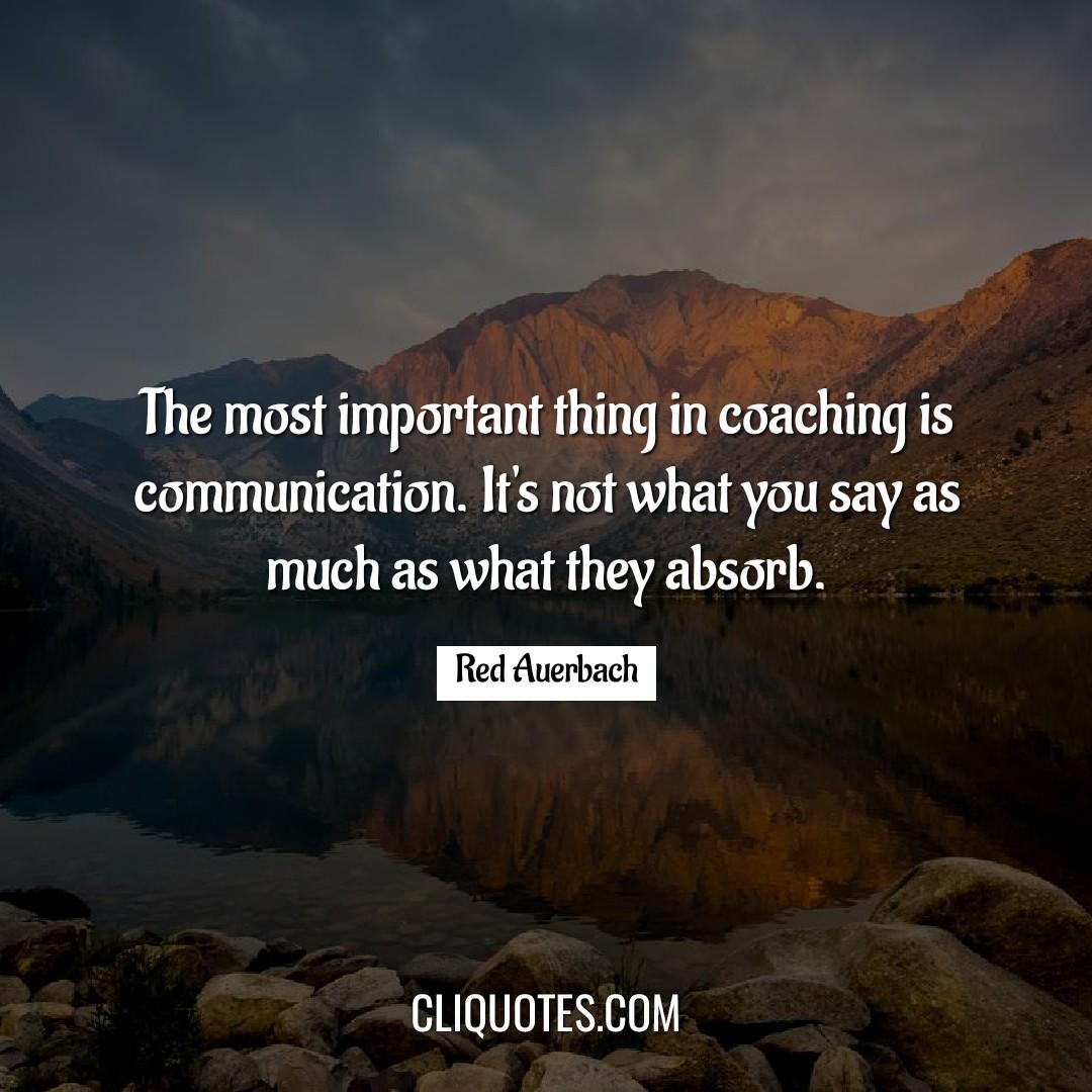 The most important thing in coaching is communication. It's not what you say as much as what they absorb. -Red Auerbach