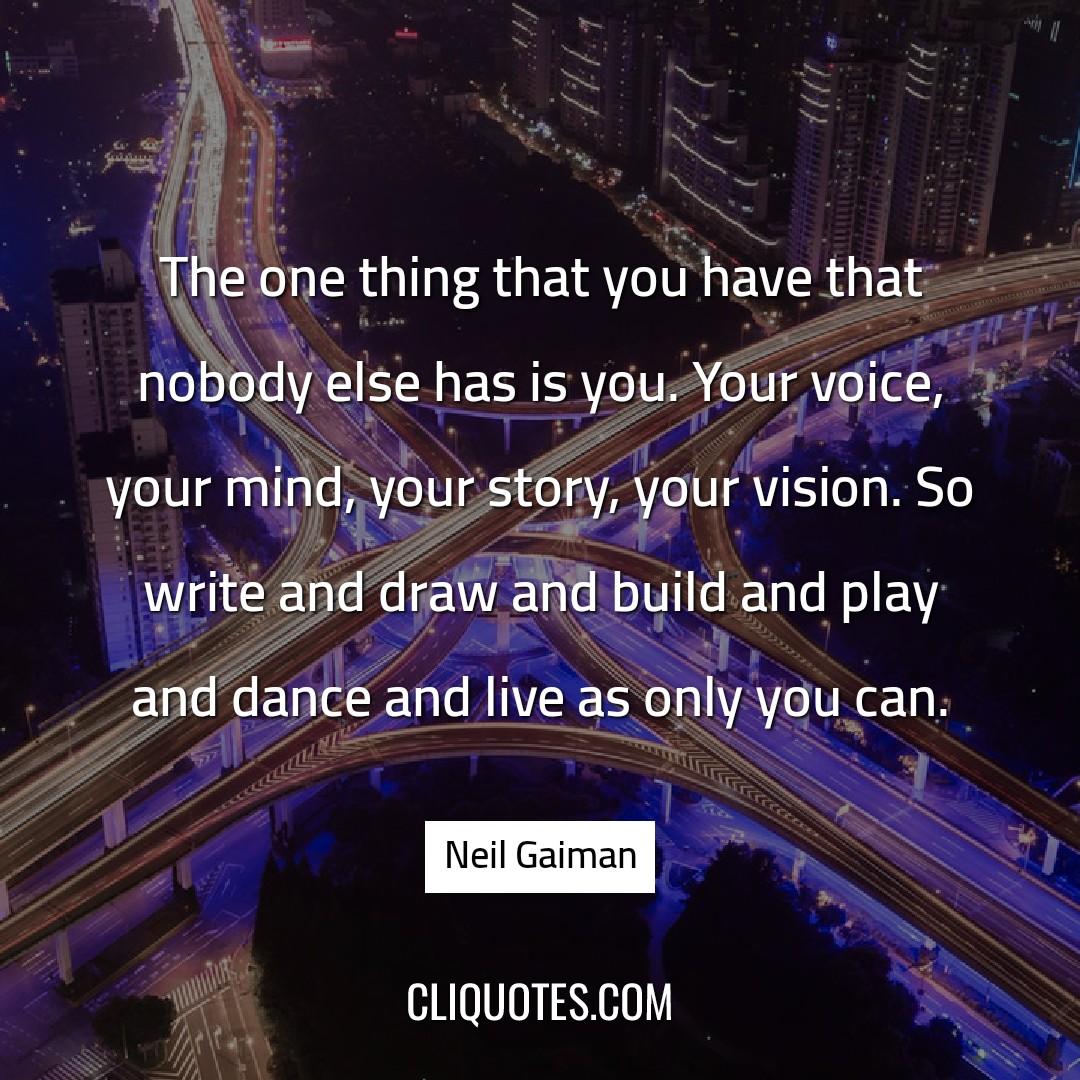 The one thing that you have that nobody else has is you. Your voice, your mind, your story, your vision. So write and draw and build and play and dance and live as only you can. -Neil Gaiman