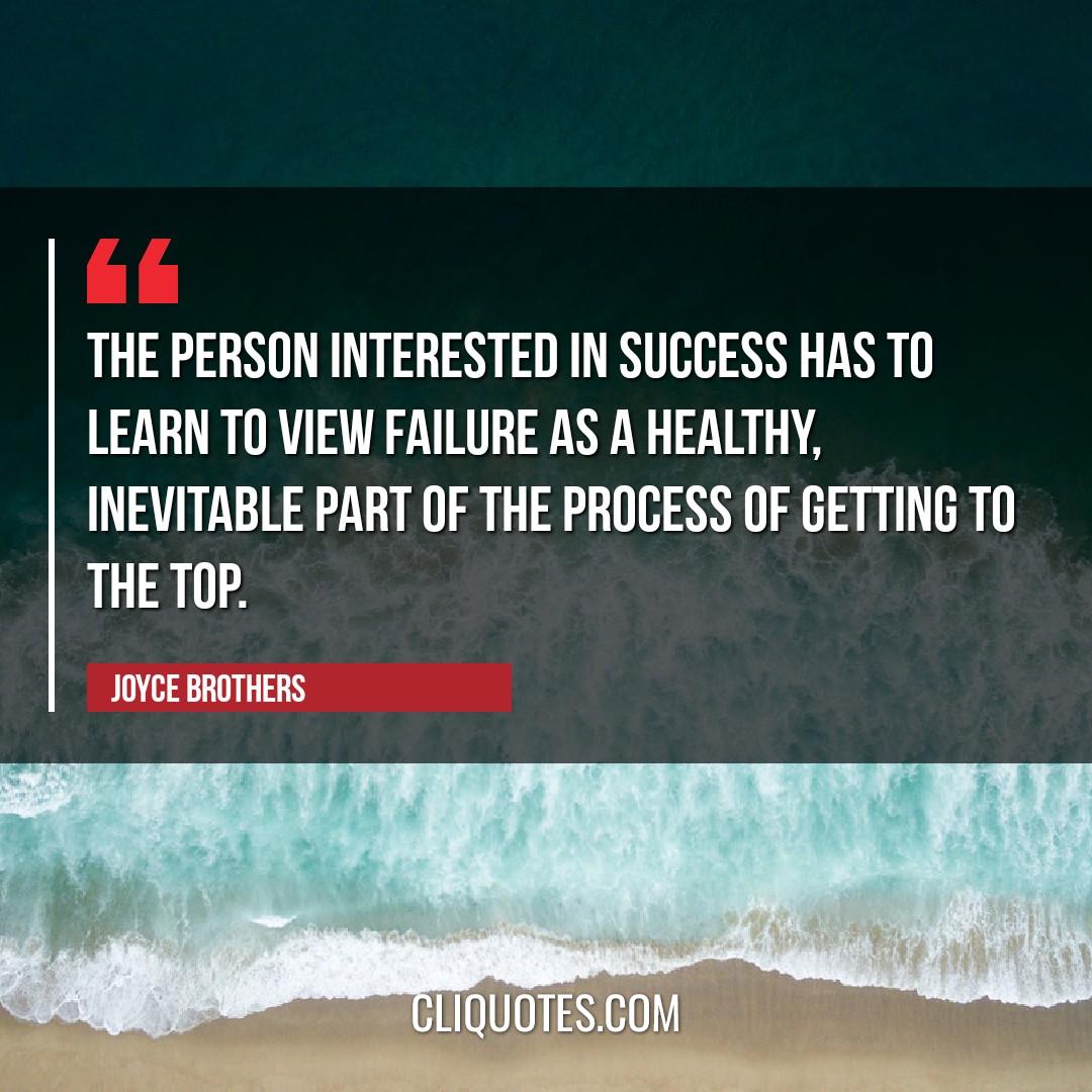 The person interested in success has to learn to view failure as a healthy, inevitable part of the process of getting to the top. -Joyce Brothers