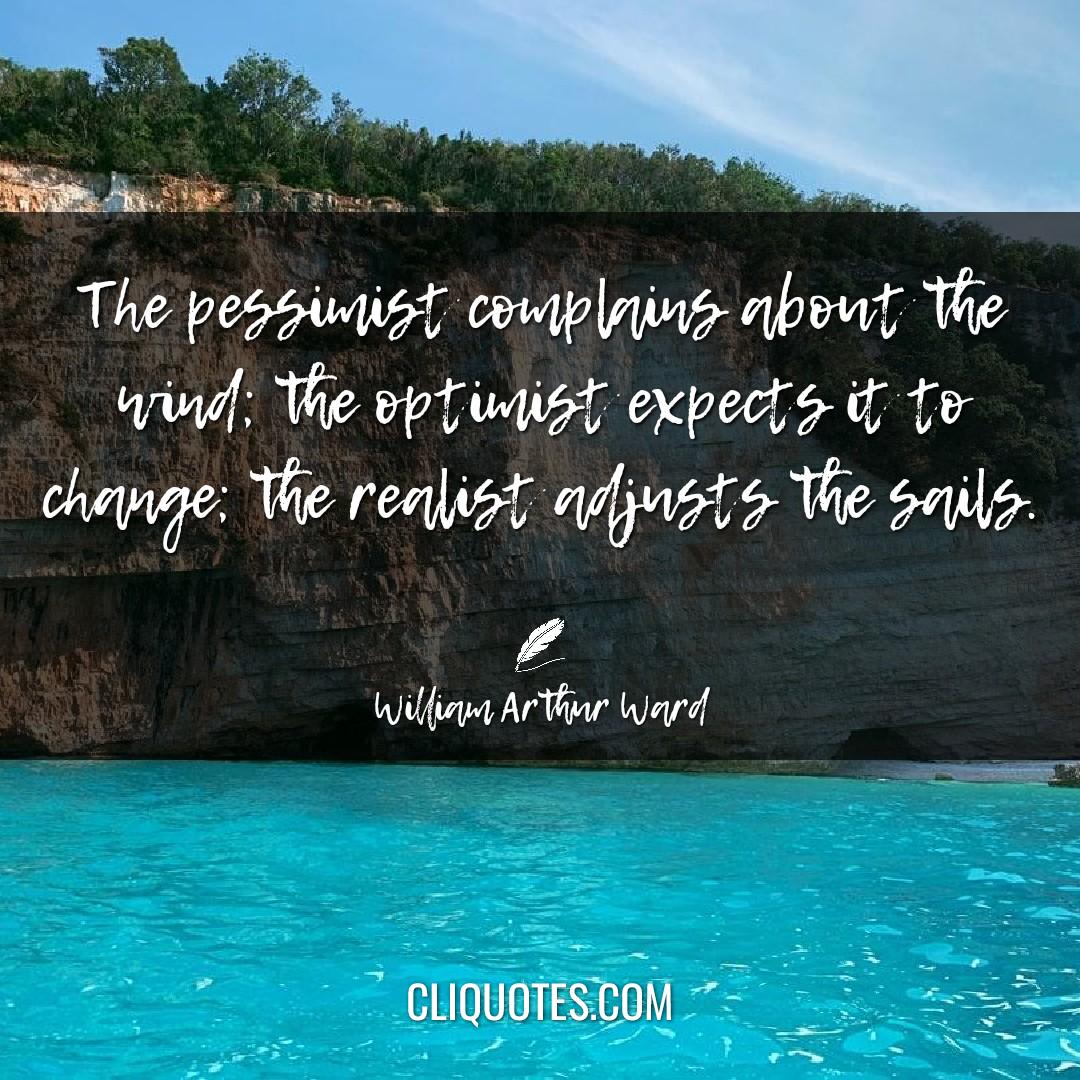 The pessimist complains about the wind, the optimist expects it to change the realist adjusts the sails. -William Arthur Ward